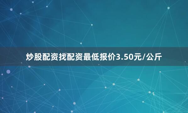 炒股配资找配资最低报价3.50元/公斤