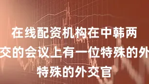 在线配资机构在中韩两国建交的会议上有一位特殊的外交官