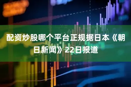 配资炒股哪个平台正规据日本《朝日新闻》22日报道