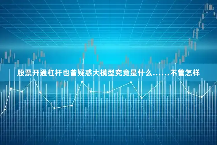 股票开通杠杆也曾疑惑大模型究竟是什么……不管怎样