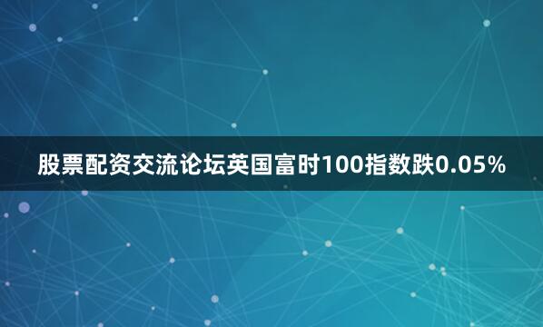 股票配资交流论坛英国富时100指数跌0.05%