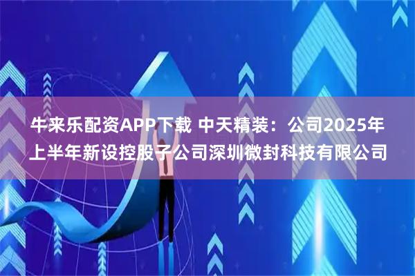 牛来乐配资APP下载 中天精装：公司2025年上半年新设控股子公司深圳微封科技有限公司
