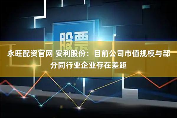 永旺配资官网 安利股份：目前公司市值规模与部分同行业企业存在差距