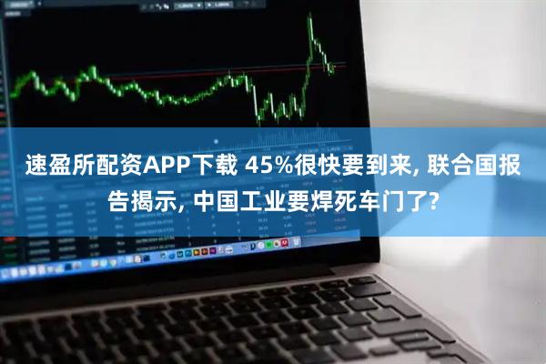 速盈所配资APP下载 45%很快要到来, 联合国报告揭示, 中国工业要焊死车门了?