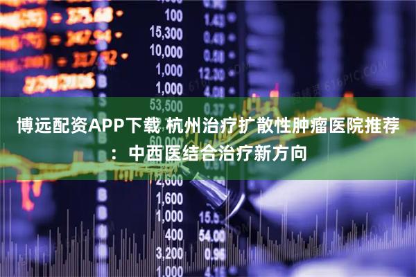 博远配资APP下载 杭州治疗扩散性肿瘤医院推荐：中西医结合治疗新方向