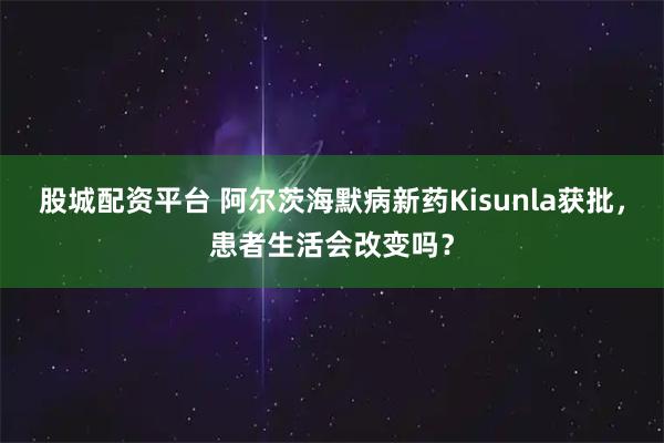 股城配资平台 阿尔茨海默病新药Kisunla获批，患者生活会改变吗？
