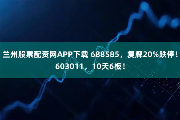 兰州股票配资网APP下载 688585，复牌20%跌停！603011，10天6板！