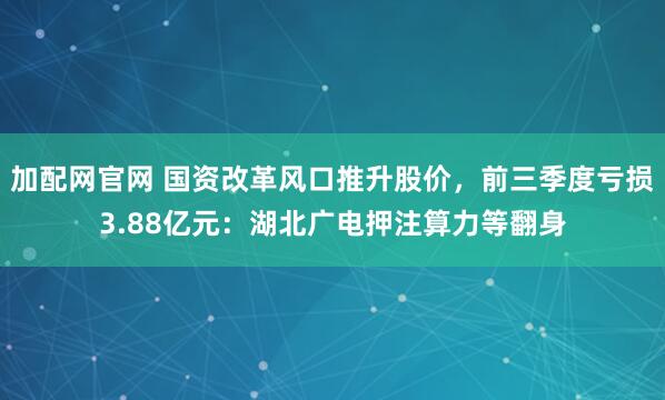加配网官网 国资改革风口推升股价，前三季度亏损3.88亿元：湖北广电押注算力等翻身