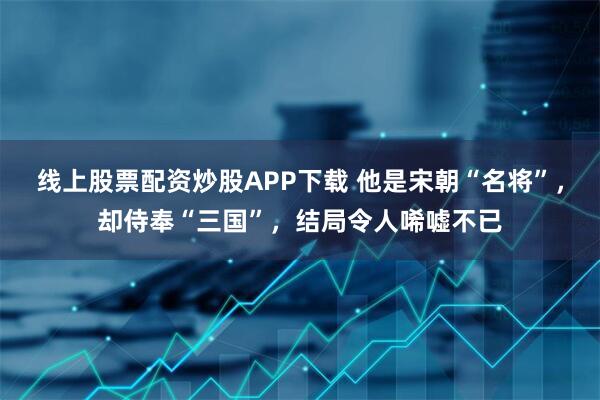 线上股票配资炒股APP下载 他是宋朝“名将”，却侍奉“三国”，结局令人唏嘘不已