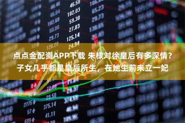点点金配资APP下载 朱棣对徐皇后有多深情？子女几乎都是皇后所生，在她生前未立一妃