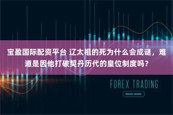 宝盈国际配资平台 辽太祖的死为什么会成谜,难道是因他打破契丹历代的皇位制度吗?