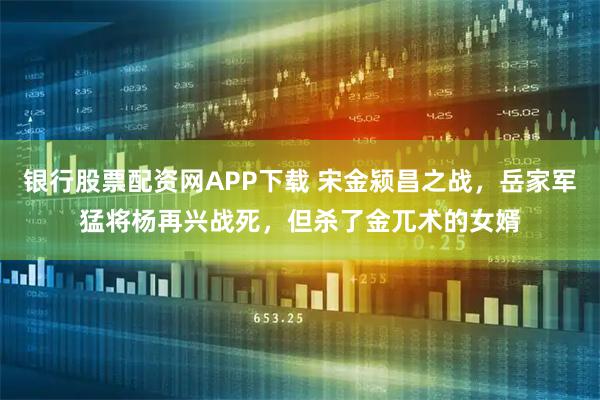 银行股票配资网APP下载 宋金颍昌之战,岳家军猛将杨再兴战死,但杀了金兀术的女婿