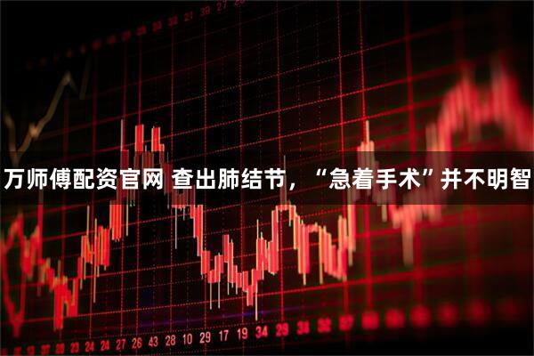 万师傅配资官网 查出肺结节，“急着手术”并不明智