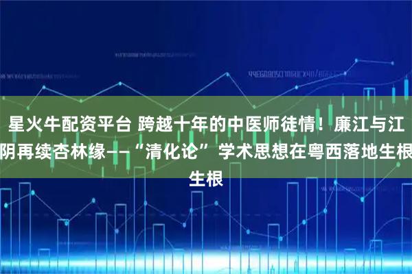 星火牛配资平台 跨越十年的中医师徒情！廉江与江阴再续杏林缘——“清化论” 学术思想在粤西落地生根