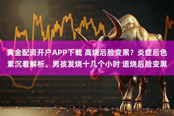 黄金配资开户APP下载 高烧后脸变黑？炎症后色素沉着解析。男孩发烧十几个小时 退烧后脸变黑