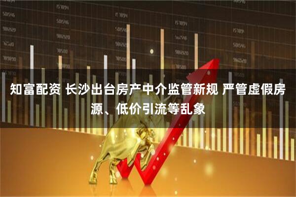 知富配资 长沙出台房产中介监管新规 严管虚假房源、低价引流等乱象