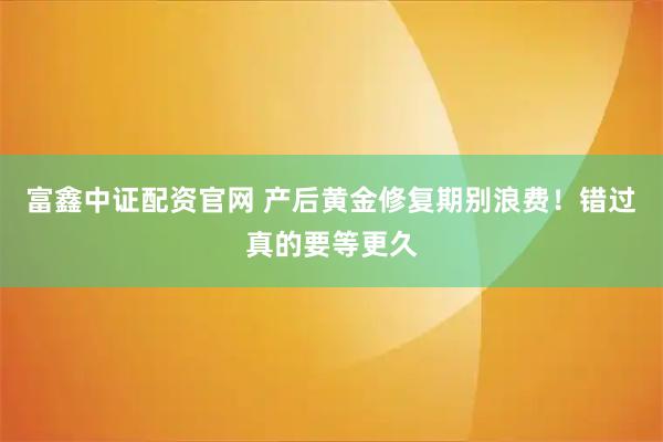 富鑫中证配资官网 产后黄金修复期别浪费！错过真的要等更久