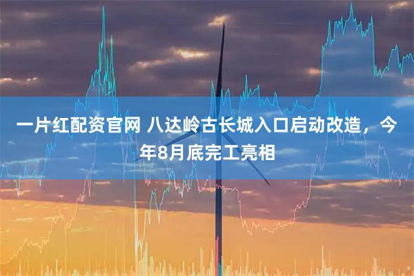 一片红配资官网 八达岭古长城入口启动改造，今年8月底完工亮相