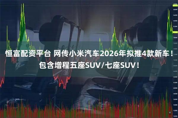 恒富配资平台 网传小米汽车2026年拟推4款新车！包含增程五座SUV/七座SUV！
