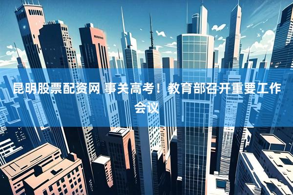 昆明股票配资网 事关高考！教育部召开重要工作会议