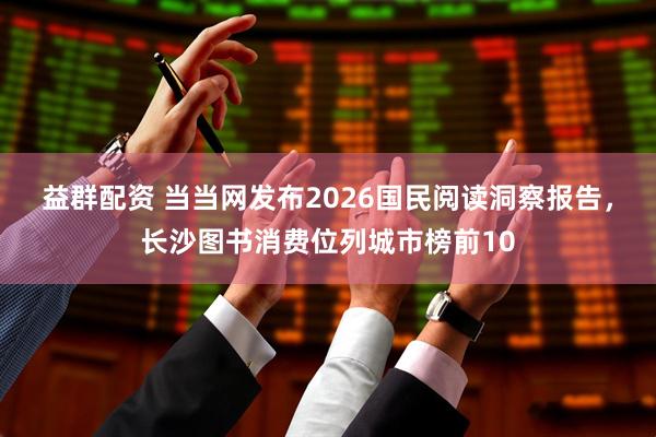 益群配资 当当网发布2026国民阅读洞察报告，长沙图书消费位列城市榜前10