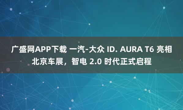 广盛网APP下载 一汽-大众 ID. AURA T6 亮相北京车展，智电 2.0 时代正式启程