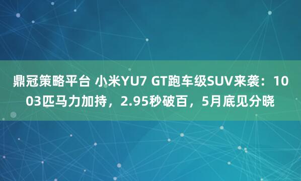鼎冠策略平台 小米YU7 GT跑车级SUV来袭：1003匹马力加持，2.95秒破百，5月底见分晓